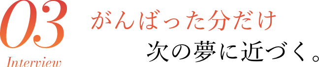 Interview03 がんばった分だけ次の夢に近づく。